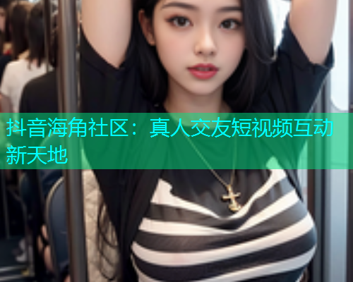 抖音海角社区：真人交友短视频互动新天地