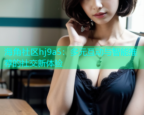 海角社区hj9a5:多元互动与智能推荐的社交新体验 海角社区hj9a5:多元互动与智能推荐的社交新体验