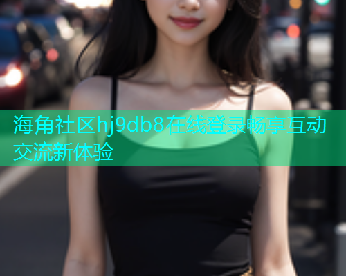 海角社区hj9db8在线登录畅享互动交流新体验 海角社区hj9db8在线登录畅享互动交流新体验