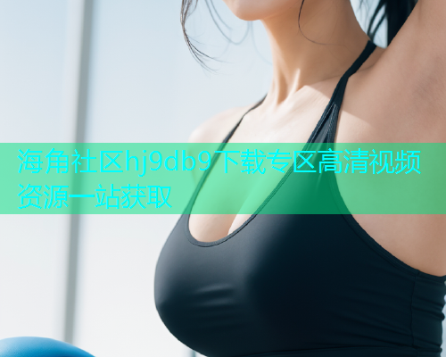 海角社区hj9db9下载专区高清视频资源一站获取 海角社区hj9db9下载专区高清视频资源一站获取