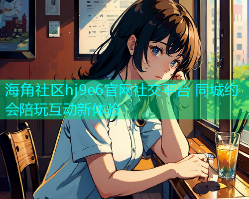 海角社区hj9e6官网社交平台 同城约会陪玩互动新体验 海角社区hj9e6官网社交平台 同城约会陪玩互动新体验