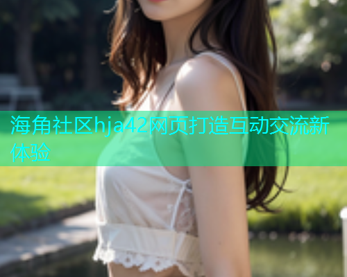 海角社区hja42网页打造互动交流新体验 海角社区hja42网页打造互动交流新体验