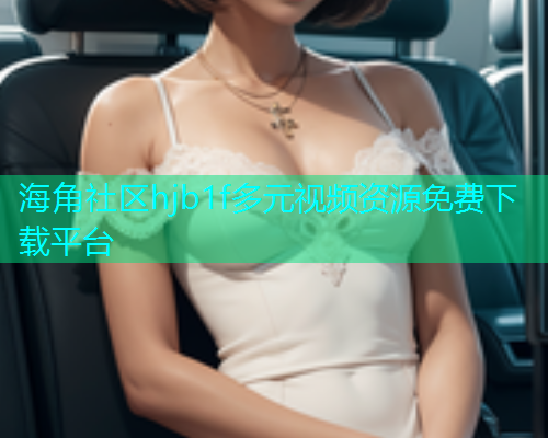 海角社区hjb1f多元视频资源免费下载平台 海角社区hjb1f多元视频资源免费下载平台