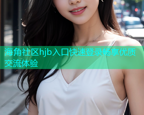 海角社区hjb入口快速登录畅享优质交流体验 海角社区hjb入口快速登录畅享优质交流体验