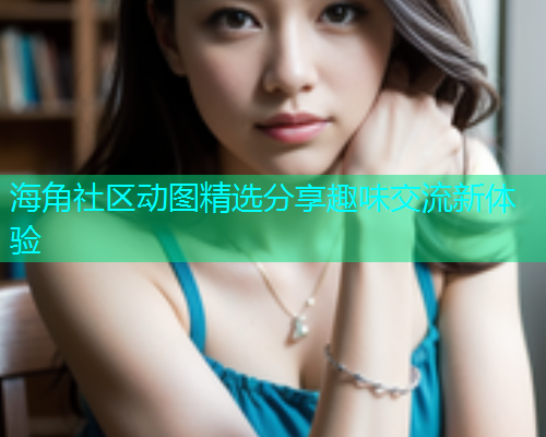 海角社区动图精选分享趣味交流新体验 海角社区动图精选分享趣味交流新体验