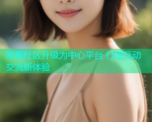 海角社区升级为中心平台 打造互动交流新体验 海角社区升级为中心平台 打造互动交流新体验