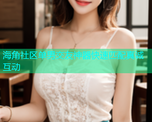 海角社区单男交友神器快速匹配真诚互动 海角社区单男交友神器快速匹配真诚互动