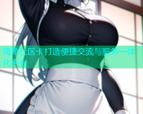 海角社区卡打造便捷交流与服务一体化平台 海角社区卡打造便捷交流与服务一体化平台