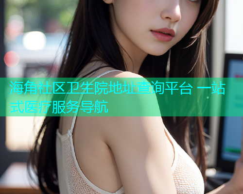 海角社区卫生院地址查询平台 一站式医疗服务导航 海角社区卫生院地址查询平台 一站式医疗服务导航