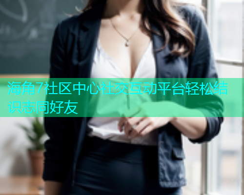 海角7社区中心社交互动平台轻松结识志同好友 海角7社区中心社交互动平台轻松结识志同好友