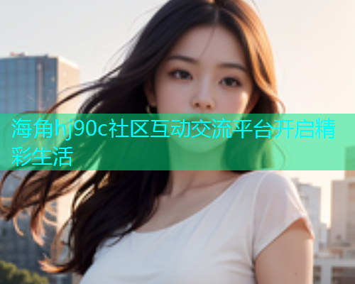 海角hj90c社区互动交流平台开启精彩生活 海角hj90c社区互动交流平台开启精彩生活