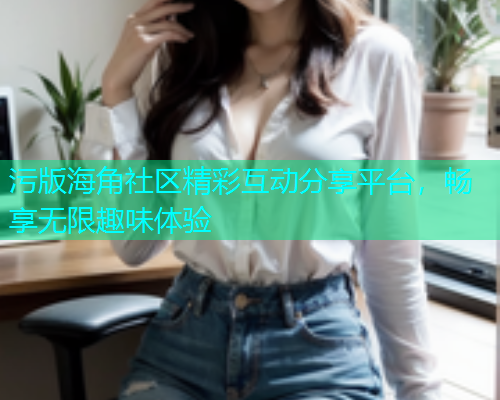 污版海角社区精彩互动分享平台，畅享无限趣味体验