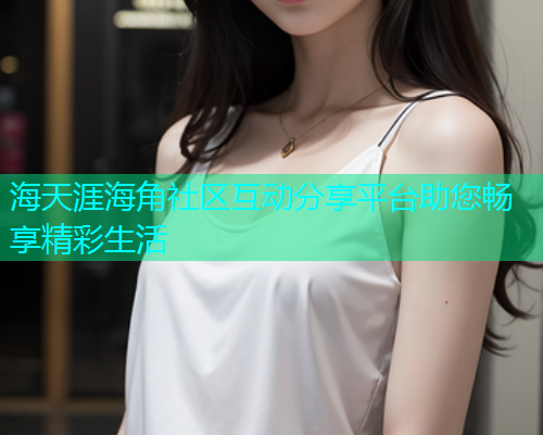 海天涯海角社区互动分享平台助您畅享精彩生活