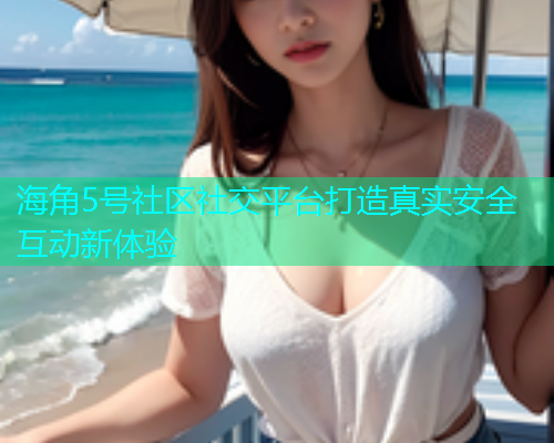 海角5号社区社交平台打造真实安全互动新体验