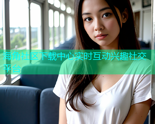海角社区下载中心实时互动兴趣社交平台