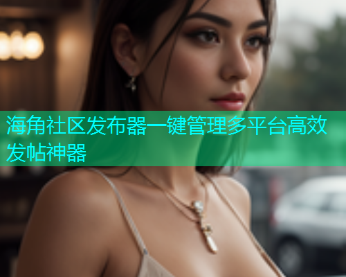 海角社区发布器一键管理多平台高效发帖神器