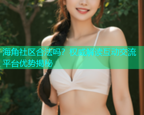 海角社区合法吗？权威解读互动交流平台优势揭秘
