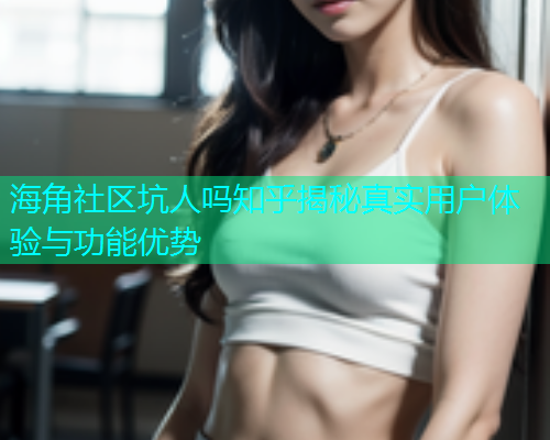 海角社区坑人吗知乎揭秘真实用户体验与功能优势