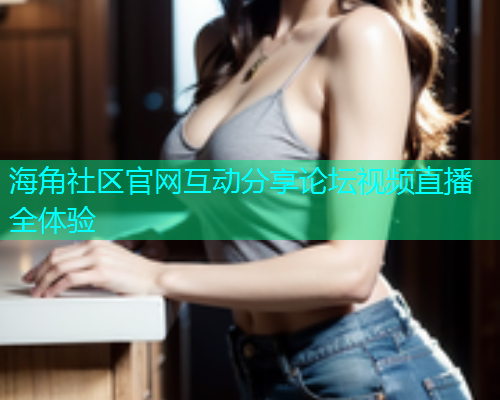海角社区官网互动分享论坛视频直播全体验