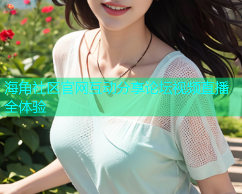 海角社区官网互动分享论坛视频直播全体验