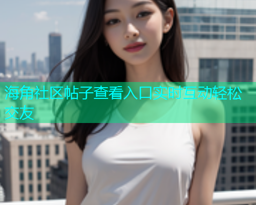 海角社区帖子查看入口实时互动轻松交友