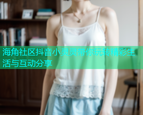海角社区抖音小灵灵带你玩转精彩生活与互动分享